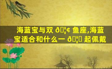 海蓝宝与双 🦢 鱼座,海蓝宝适合和什么一 🦊 起佩戴